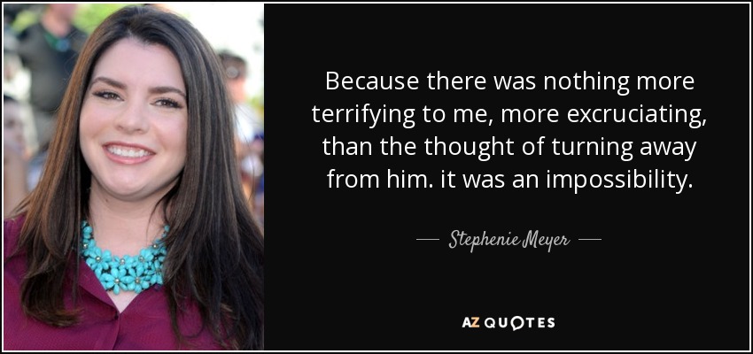 Because there was nothing more terrifying to me, more excruciating, than the thought of turning away from him. it was an impossibility. - Stephenie Meyer