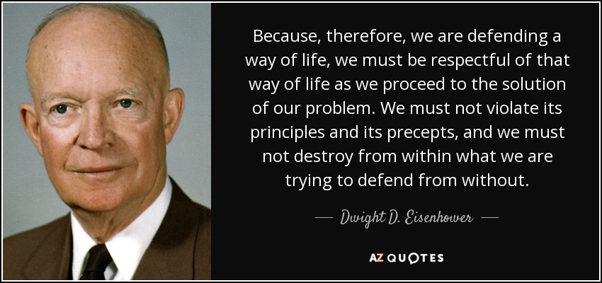 Because, therefore, we are defending a way of life, we must be respectful of that way of life as we proceed to the solution of our problem. We must not violate its principles and its precepts, and we must not destroy from within what we are trying to defend from without. - Dwight D. Eisenhower