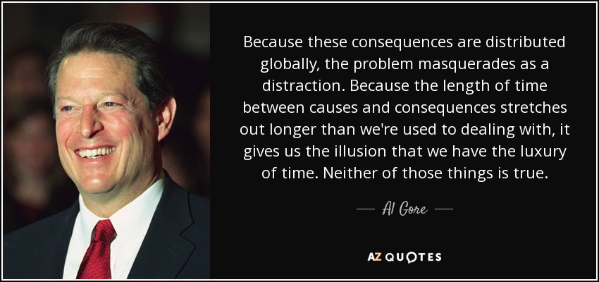 Because these consequences are distributed globally, the problem masquerades as a distraction. Because the length of time between causes and consequences stretches out longer than we're used to dealing with, it gives us the illusion that we have the luxury of time. Neither of those things is true. - Al Gore