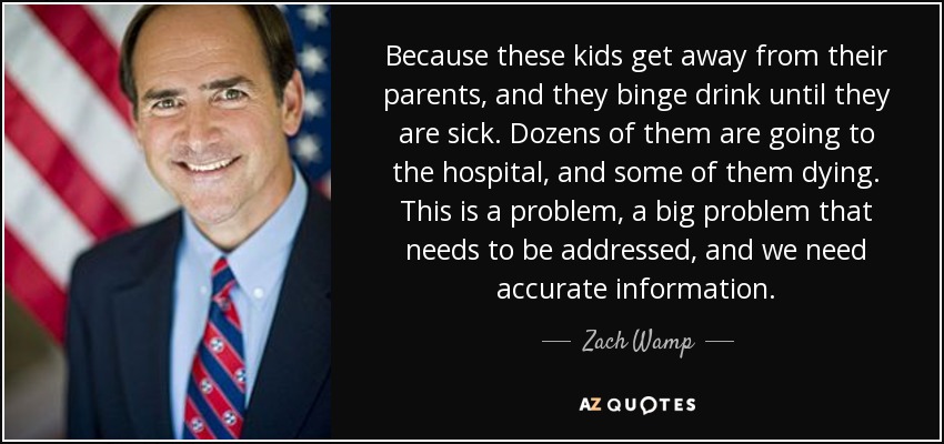 Because these kids get away from their parents, and they binge drink until they are sick. Dozens of them are going to the hospital, and some of them dying. This is a problem, a big problem that needs to be addressed, and we need accurate information. - Zach Wamp