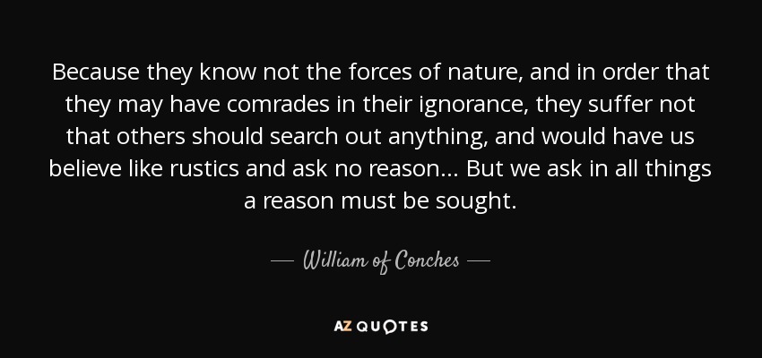 Because they know not the forces of nature, and in order that they may have comrades in their ignorance, they suffer not that others should search out anything, and would have us believe like rustics and ask no reason... But we ask in all things a reason must be sought. - William of Conches