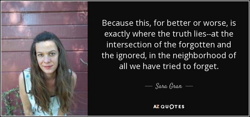 Because this, for better or worse, is exactly where the truth lies--at the intersection of the forgotten and the ignored, in the neighborhood of all we have tried to forget. - Sara Gran