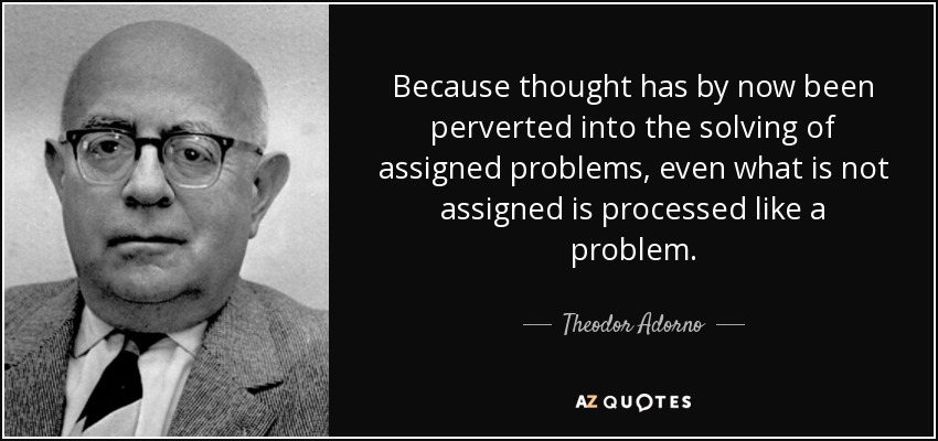 Because thought has by now been perverted into the solving of assigned problems, even what is not assigned is processed like a problem. - Theodor Adorno