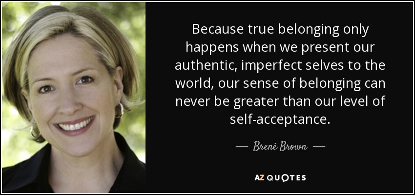 Because true belonging only happens when we present our authentic, imperfect selves to the world, our sense of belonging can never be greater than our level of self-acceptance. - Brené Brown