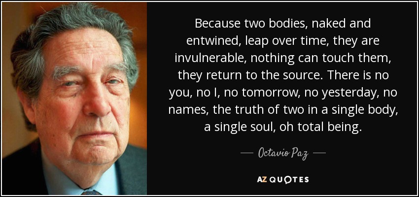 Because two bodies, naked and entwined, leap over time, they are invulnerable, nothing can touch them, they return to the source. There is no you, no I, no tomorrow, no yesterday, no names, the truth of two in a single body, a single soul, oh total being. - Octavio Paz
