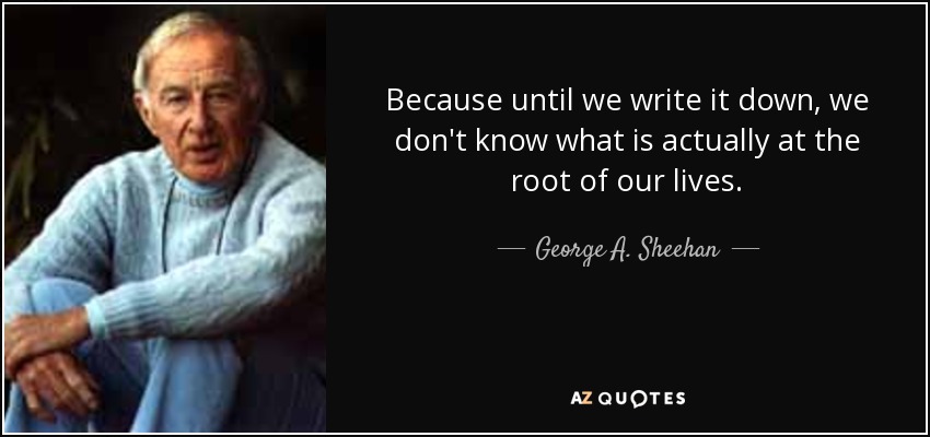 Because until we write it down, we don't know what is actually at the root of our lives. - George A. Sheehan