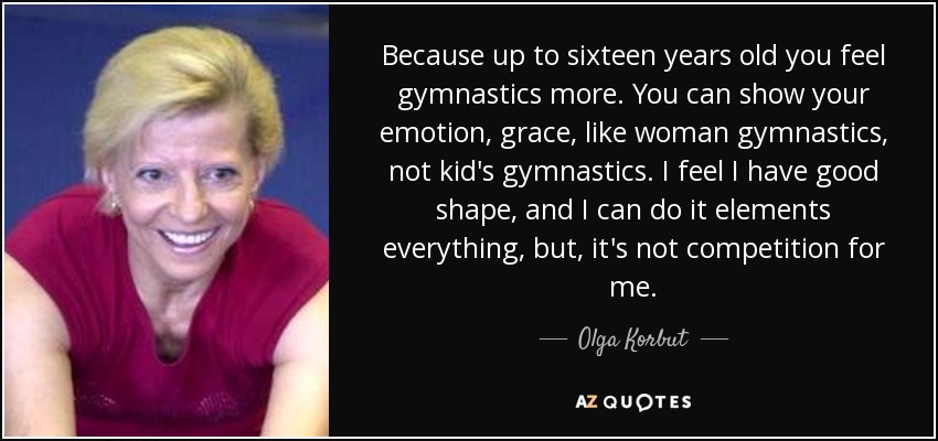 Because up to sixteen years old you feel gymnastics more. You can show your emotion, grace, like woman gymnastics, not kid's gymnastics. I feel I have good shape, and I can do it elements everything, but, it's not competition for me. - Olga Korbut