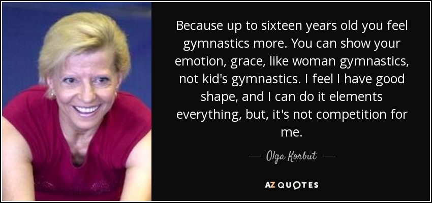 Because up to sixteen years old you feel gymnastics more. You can show your emotion, grace, like woman gymnastics, not kid's gymnastics. I feel I have good shape, and I can do it elements everything, but, it's not competition for me. - Olga Korbut
