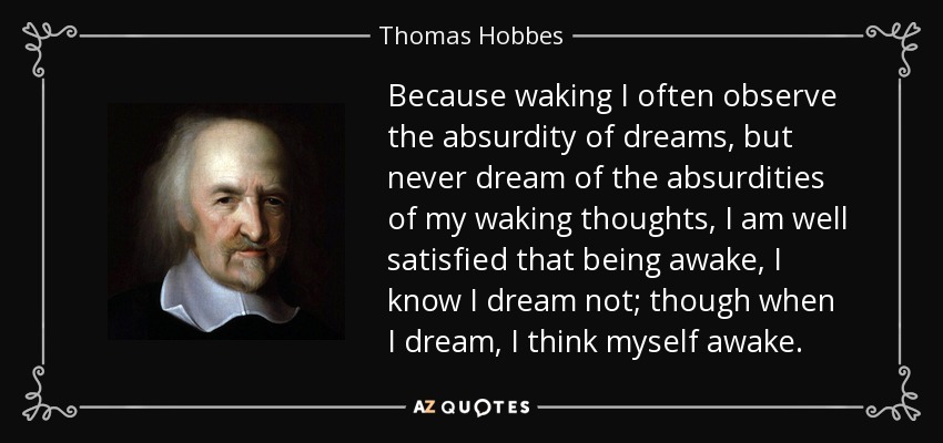 Because waking I often observe the absurdity of dreams, but never dream of the absurdities of my waking thoughts, I am well satisfied that being awake, I know I dream not; though when I dream, I think myself awake. - Thomas Hobbes