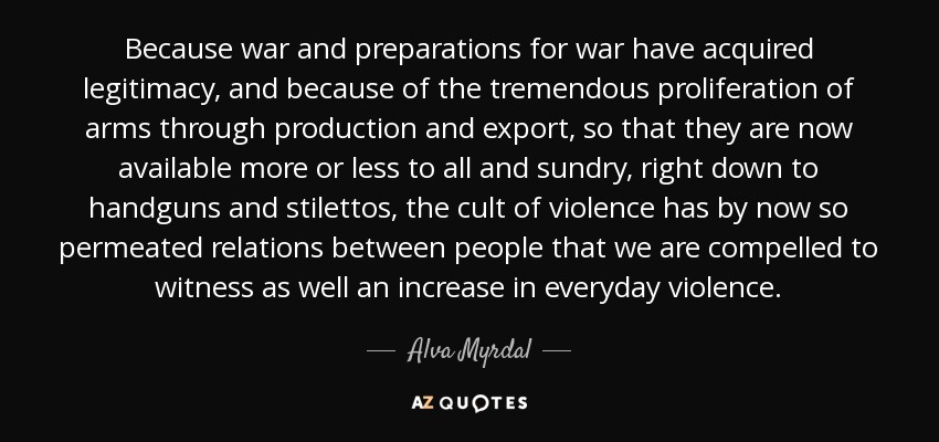 Because war and preparations for war have acquired legitimacy, and because of the tremendous proliferation of arms through production and export, so that they are now available more or less to all and sundry, right down to handguns and stilettos, the cult of violence has by now so permeated relations between people that we are compelled to witness as well an increase in everyday violence. - Alva Myrdal