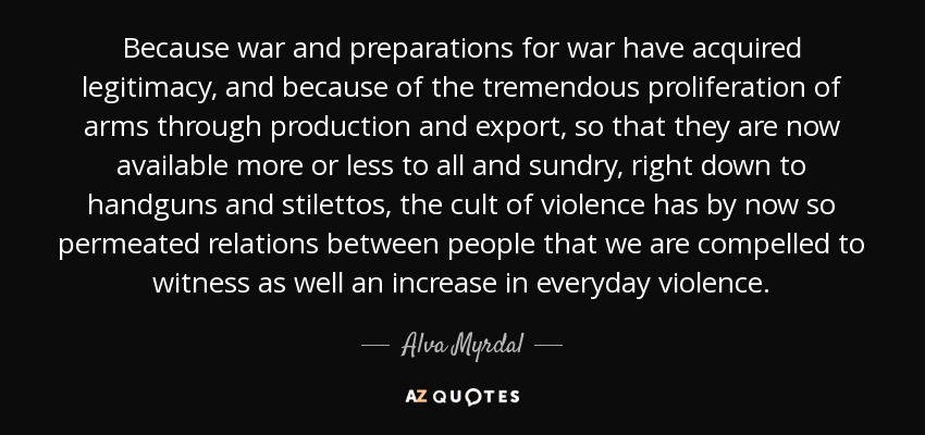 Because war and preparations for war have acquired legitimacy, and because of the tremendous proliferation of arms through production and export, so that they are now available more or less to all and sundry, right down to handguns and stilettos, the cult of violence has by now so permeated relations between people that we are compelled to witness as well an increase in everyday violence. - Alva Myrdal