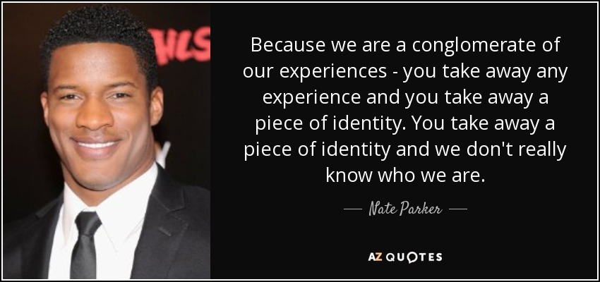 Because we are a conglomerate of our experiences - you take away any experience and you take away a piece of identity. You take away a piece of identity and we don't really know who we are. - Nate Parker