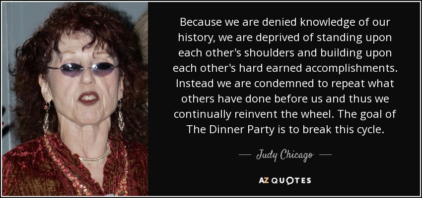Because we are denied knowledge of our history, we are deprived of standing upon each other's shoulders and building upon each other's hard earned accomplishments. Instead we are condemned to repeat what others have done before us and thus we continually reinvent the wheel. The goal of The Dinner Party is to break this cycle. - Judy Chicago