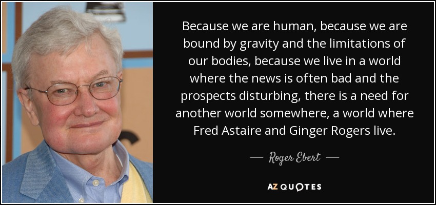 Because we are human, because we are bound by gravity and the limitations of our bodies, because we live in a world where the news is often bad and the prospects disturbing, there is a need for another world somewhere, a world where Fred Astaire and Ginger Rogers live. - Roger Ebert