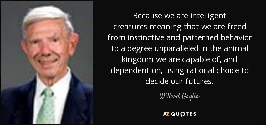 Because we are intelligent creatures-meaning that we are freed from instinctive and patterned behavior to a degree unparalleled in the animal kingdom-we are capable of, and dependent on, using rational choice to decide our futures. - Willard Gaylin