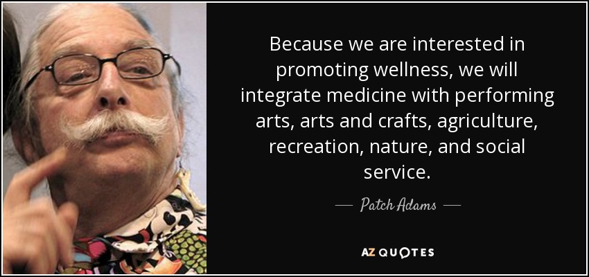 Because we are interested in promoting wellness, we will integrate medicine with performing arts, arts and crafts, agriculture, recreation, nature, and social service. - Patch Adams