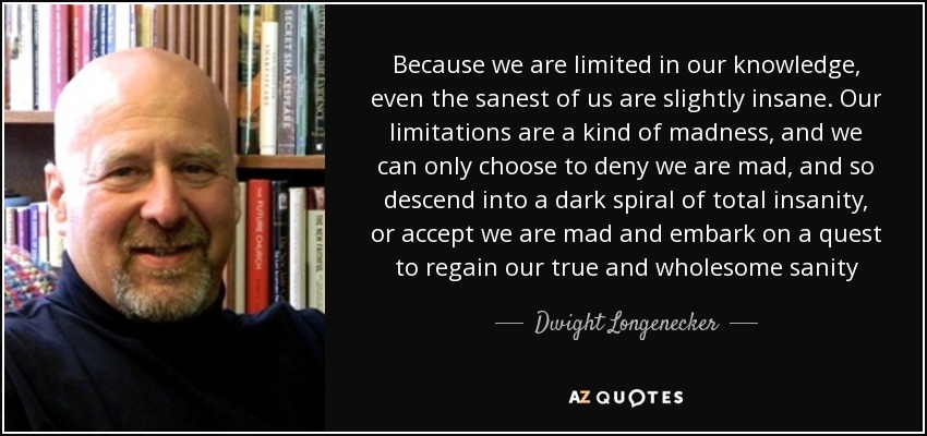 Because we are limited in our knowledge, even the sanest of us are slightly insane. Our limitations are a kind of madness, and we can only choose to deny we are mad, and so descend into a dark spiral of total insanity, or accept we are mad and embark on a quest to regain our true and wholesome sanity - Dwight Longenecker