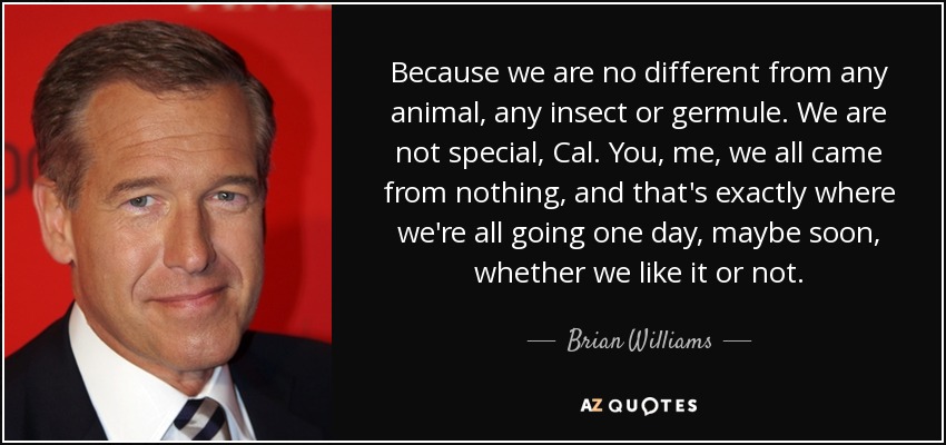 Because we are no different from any animal, any insect or germule. We are not special, Cal. You, me, we all came from nothing, and that's exactly where we're all going one day, maybe soon, whether we like it or not. - Brian Williams