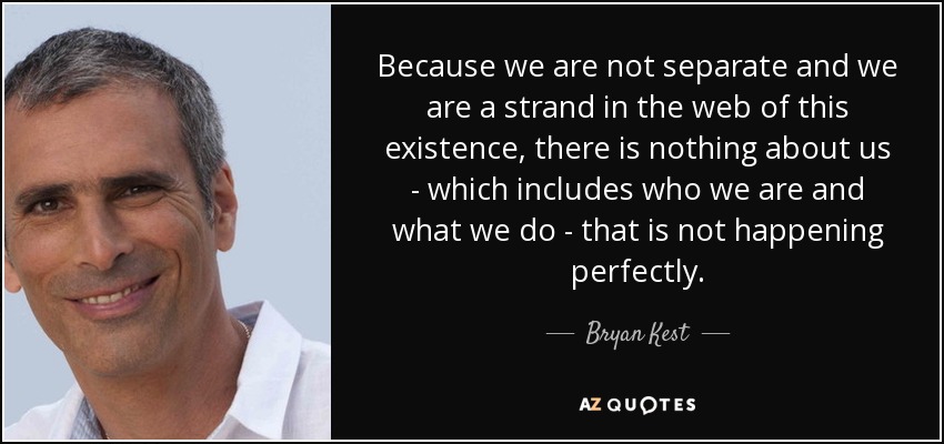 Because we are not separate and we are a strand in the web of this existence, there is nothing about us - which includes who we are and what we do - that is not happening perfectly. - Bryan Kest