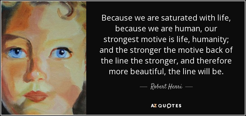 Because we are saturated with life, because we are human, our strongest motive is life, humanity; and the stronger the motive back of the line the stronger, and therefore more beautiful, the line will be. - Robert Henri