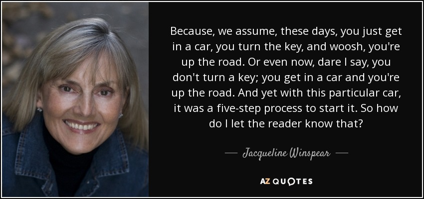 Because, we assume, these days, you just get in a car, you turn the key, and woosh, you're up the road. Or even now, dare I say, you don't turn a key; you get in a car and you're up the road. And yet with this particular car, it was a five-step process to start it. So how do I let the reader know that? - Jacqueline Winspear