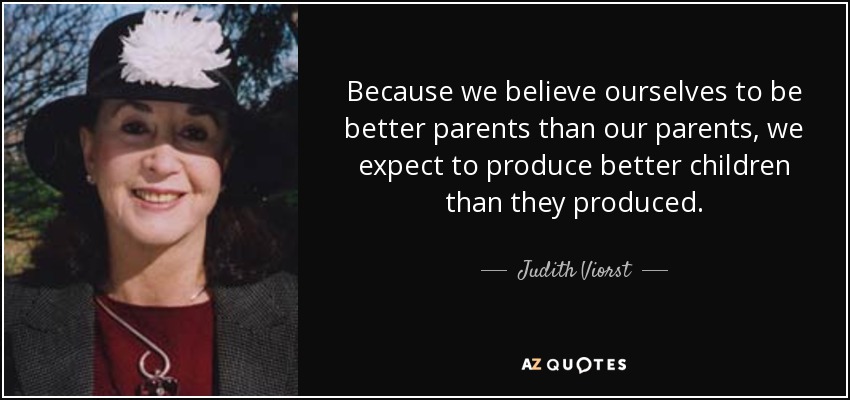 Because we believe ourselves to be better parents than our parents, we expect to produce better children than they produced. - Judith Viorst