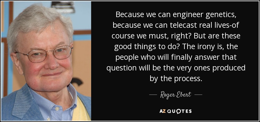 Because we can engineer genetics, because we can telecast real lives-of course we must, right? But are these good things to do? The irony is, the people who will finally answer that question will be the very ones produced by the process. - Roger Ebert