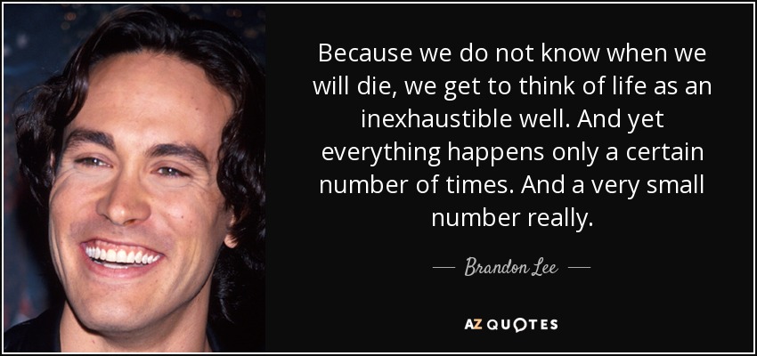Because we do not know when we will die, we get to think of life as an inexhaustible well. And yet everything happens only a certain number of times. And a very small number really. - Brandon Lee