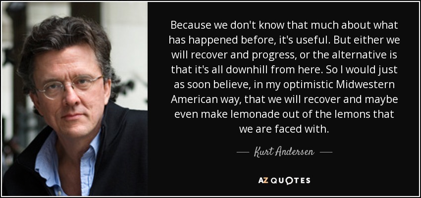 Because we don't know that much about what has happened before, it's useful. But either we will recover and progress, or the alternative is that it's all downhill from here. So I would just as soon believe, in my optimistic Midwestern American way, that we will recover and maybe even make lemonade out of the lemons that we are faced with. - Kurt Andersen