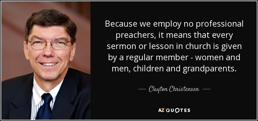 Because we employ no professional preachers, it means that every sermon or lesson in church is given by a regular member - women and men, children and grandparents. - Clayton Christensen