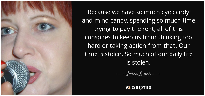 Because we have so much eye candy and mind candy, spending so much time trying to pay the rent, all of this conspires to keep us from thinking too hard or taking action from that. Our time is stolen. So much of our daily life is stolen. - Lydia Lunch