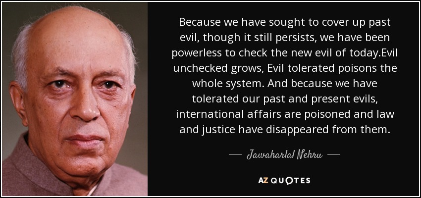 Because we have sought to cover up past evil, though it still persists, we have been powerless to check the new evil of today.Evil unchecked grows, Evil tolerated poisons the whole system. And because we have tolerated our past and present evils, international affairs are poisoned and law and justice have disappeared from them. - Jawaharlal Nehru
