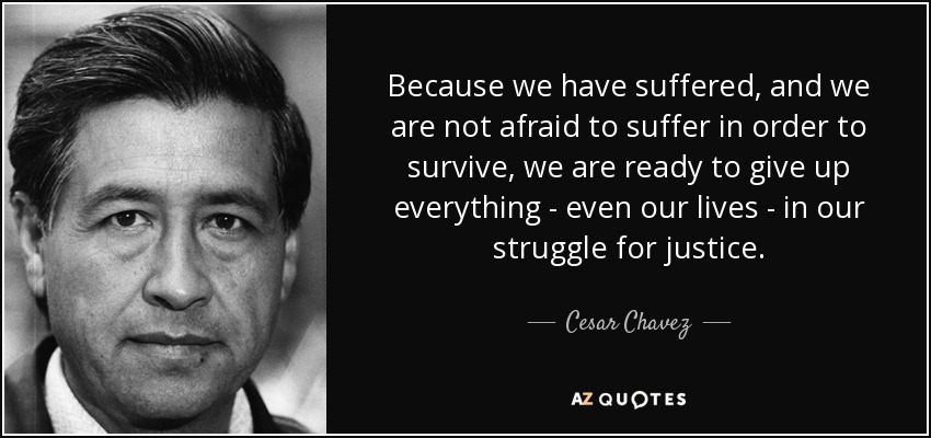 Because we have suffered, and we are not afraid to suffer in order to survive, we are ready to give up everything - even our lives - in our struggle for justice. - Cesar Chavez