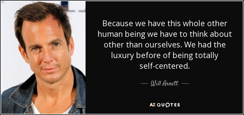 Because we have this whole other human being we have to think about other than ourselves. We had the luxury before of being totally self-centered. - Will Arnett