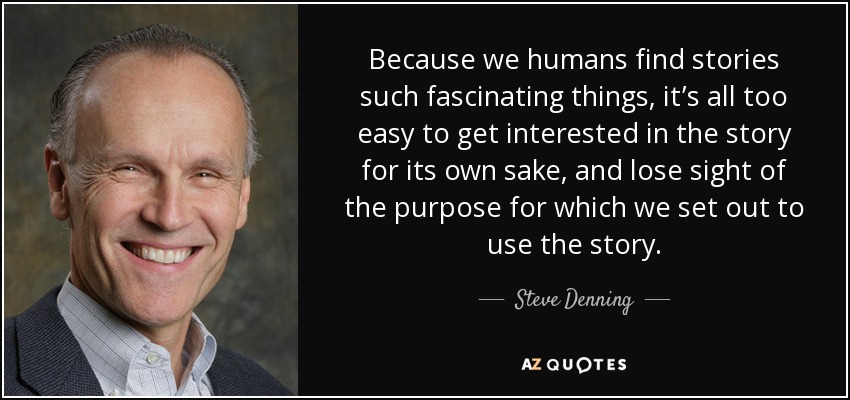 Because we humans find stories such fascinating things, it’s all too easy to get interested in the story for its own sake, and lose sight of the purpose for which we set out to use the story. - Steve Denning