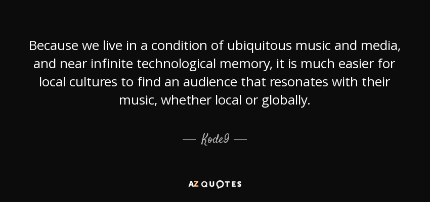 Because we live in a condition of ubiquitous music and media, and near infinite technological memory, it is much easier for local cultures to find an audience that resonates with their music, whether local or globally. - Kode9
