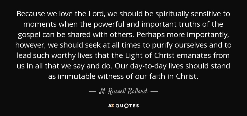 Because we love the Lord, we should be spiritually sensitive to moments when the powerful and important truths of the gospel can be shared with others. Perhaps more importantly, however, we should seek at all times to purify ourselves and to lead such worthy lives that the Light of Christ emanates from us in all that we say and do. Our day-to-day lives should stand as immutable witness of our faith in Christ. - M. Russell Ballard