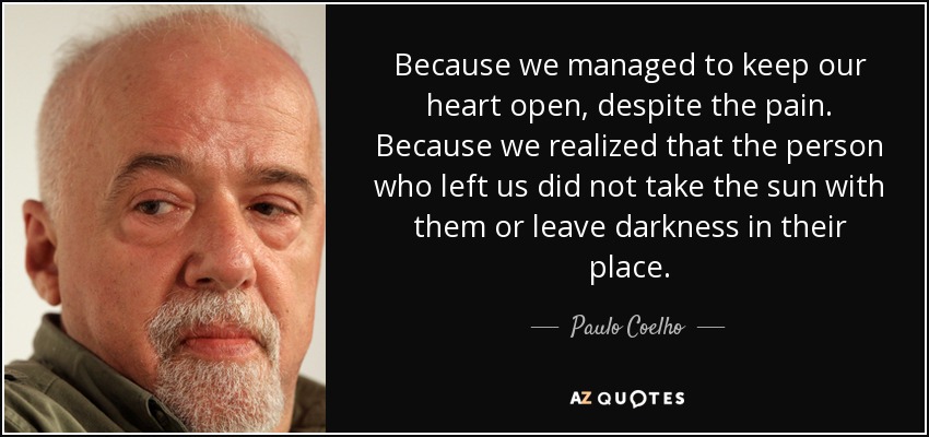 Because we managed to keep our heart open, despite the pain. Because we realized that the person who left us did not take the sun with them or leave darkness in their place. - Paulo Coelho