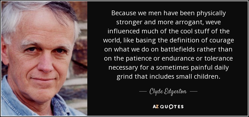 Because we men have been physically stronger and more arrogant, weve influenced much of the cool stuff of the world, like basing the definition of courage on what we do on battlefields rather than on the patience or endurance or tolerance necessary for a sometimes painful daily grind that includes small children. - Clyde Edgerton