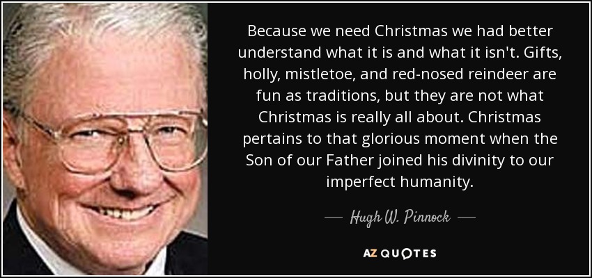 Because we need Christmas we had better understand what it is and what it isn't. Gifts, holly, mistletoe, and red-nosed reindeer are fun as traditions, but they are not what Christmas is really all about. Christmas pertains to that glorious moment when the Son of our Father joined his divinity to our imperfect humanity. - Hugh W. Pinnock