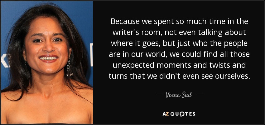 Because we spent so much time in the writer's room, not even talking about where it goes, but just who the people are in our world, we could find all those unexpected moments and twists and turns that we didn't even see ourselves. - Veena Sud
