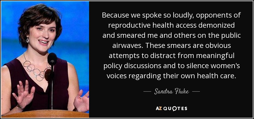Because we spoke so loudly, opponents of reproductive health access demonized and smeared me and others on the public airwaves. These smears are obvious attempts to distract from meaningful policy discussions and to silence women's voices regarding their own health care. - Sandra Fluke