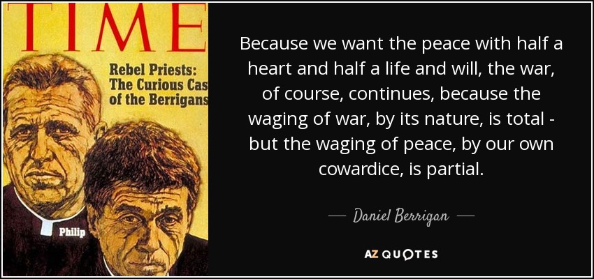 Because we want the peace with half a heart and half a life and will, the war, of course, continues, because the waging of war, by its nature, is total - but the waging of peace, by our own cowardice, is partial. - Daniel Berrigan