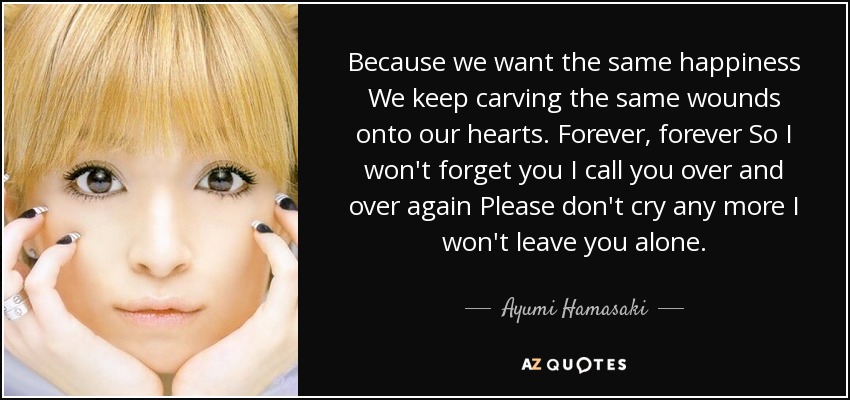 Because we want the same happiness We keep carving the same wounds onto our hearts. Forever, forever So I won't forget you I call you over and over again Please don't cry any more I won't leave you alone. - Ayumi Hamasaki