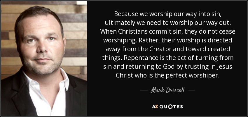 Because we worship our way into sin, ultimately we need to worship our way out. When Christians commit sin, they do not cease worshiping. Rather, their worship is directed away from the Creator and toward created things. Repentance is the act of turning from sin and returning to God by trusting in Jesus Christ who is the perfect worshiper. - Mark Driscoll