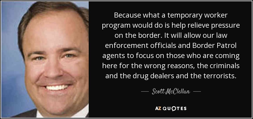 Because what a temporary worker program would do is help relieve pressure on the border. It will allow our law enforcement officials and Border Patrol agents to focus on those who are coming here for the wrong reasons, the criminals and the drug dealers and the terrorists. - Scott McClellan