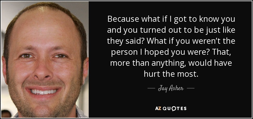 Because what if I got to know you and you turned out to be just like they said? What if you weren’t the person I hoped you were? That, more than anything, would have hurt the most. - Jay Asher