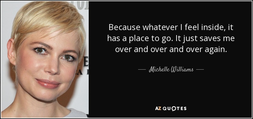 Because whatever I feel inside, it has a place to go. It just saves me over and over and over again. - Michelle Williams