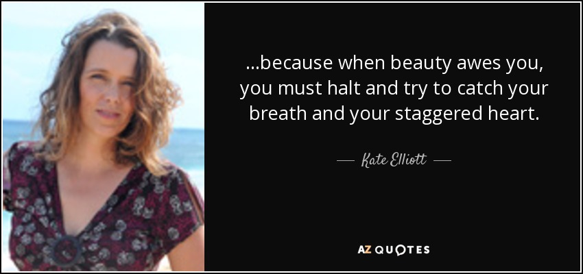 ...because when beauty awes you, you must halt and try to catch your breath and your staggered heart. - Kate Elliott