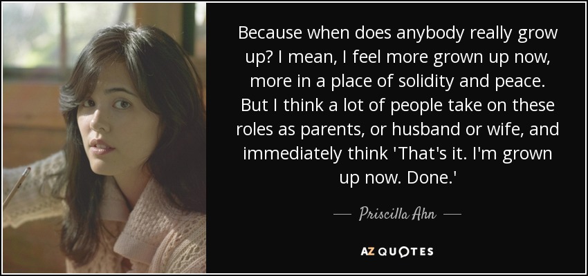 Because when does anybody really grow up? I mean, I feel more grown up now, more in a place of solidity and peace. But I think a lot of people take on these roles as parents, or husband or wife, and immediately think 'That's it. I'm grown up now. Done.' - Priscilla Ahn